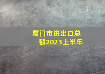 厦门市进出口总额2023上半年