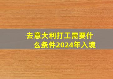 去意大利打工需要什么条件2024年入境