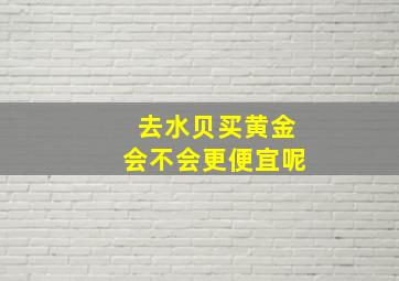 去水贝买黄金会不会更便宜呢