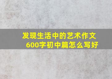 发现生活中的艺术作文600字初中篇怎么写好