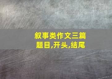 叙事类作文三篇题目,开头,结尾