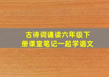 古诗词诵读六年级下册课堂笔记一起学语文