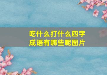 吃什么打什么四字成语有哪些呢图片