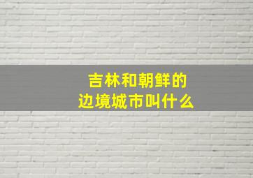 吉林和朝鲜的边境城市叫什么