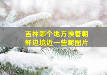 吉林哪个地方挨着朝鲜边境近一些呢图片