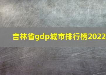 吉林省gdp城市排行榜2022