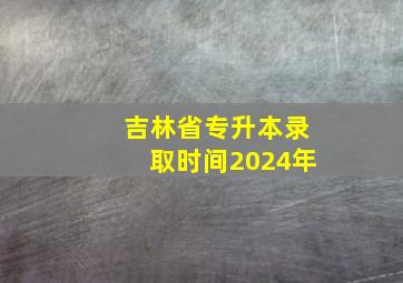 吉林省专升本录取时间2024年