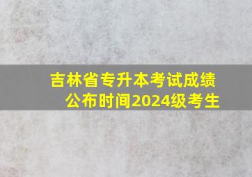 吉林省专升本考试成绩公布时间2024级考生