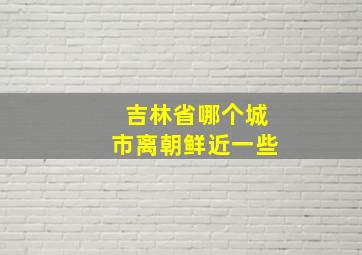 吉林省哪个城市离朝鲜近一些