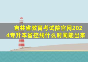 吉林省教育考试院官网2024专升本省控线什么时间能出来