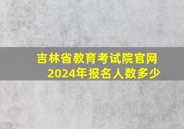 吉林省教育考试院官网2024年报名人数多少