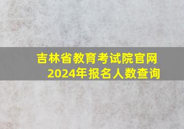 吉林省教育考试院官网2024年报名人数查询