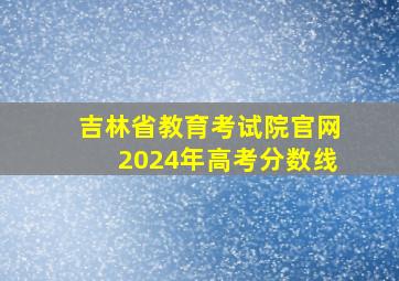 吉林省教育考试院官网2024年高考分数线