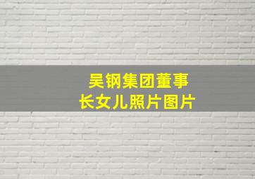 吴钢集团董事长女儿照片图片