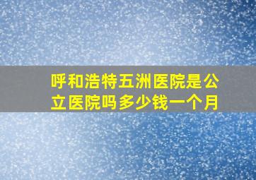 呼和浩特五洲医院是公立医院吗多少钱一个月