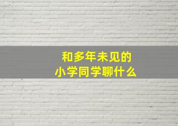 和多年未见的小学同学聊什么