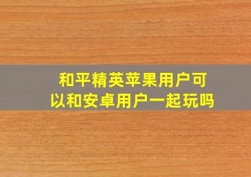 和平精英苹果用户可以和安卓用户一起玩吗