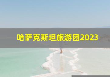 哈萨克斯坦旅游团2023