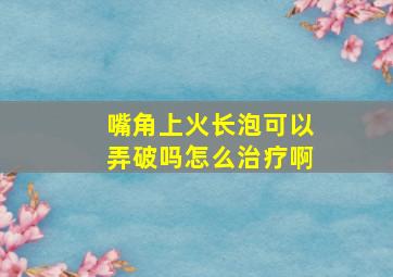 嘴角上火长泡可以弄破吗怎么治疗啊