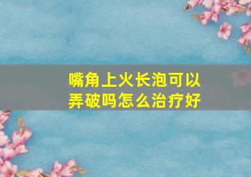 嘴角上火长泡可以弄破吗怎么治疗好