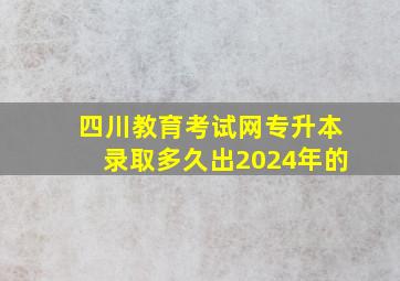 四川教育考试网专升本录取多久出2024年的