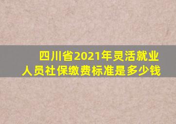 四川省2021年灵活就业人员社保缴费标准是多少钱