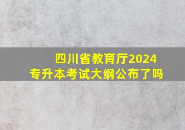 四川省教育厅2024专升本考试大纲公布了吗