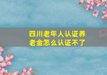 四川老年人认证养老金怎么认证不了