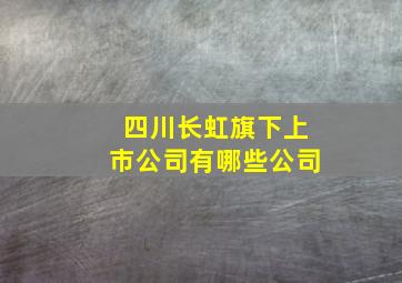 四川长虹旗下上市公司有哪些公司