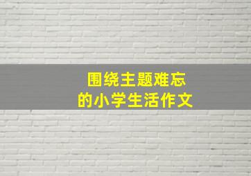 围绕主题难忘的小学生活作文