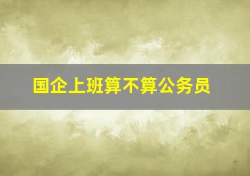 国企上班算不算公务员