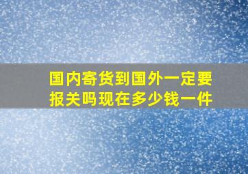 国内寄货到国外一定要报关吗现在多少钱一件