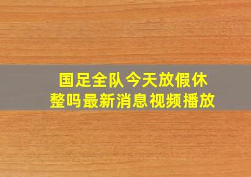 国足全队今天放假休整吗最新消息视频播放