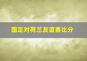 国足对荷兰友谊赛比分