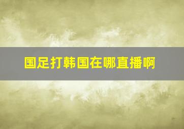 国足打韩国在哪直播啊