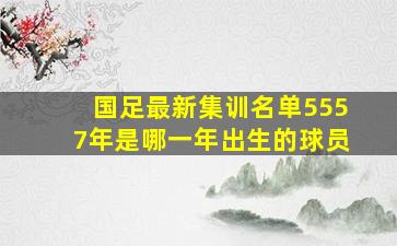 国足最新集训名单5557年是哪一年出生的球员