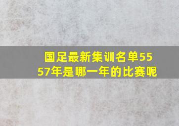 国足最新集训名单5557年是哪一年的比赛呢