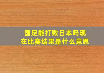 国足能打败日本吗现在比赛结果是什么意思