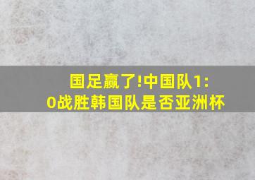 国足赢了!中国队1:0战胜韩国队是否亚洲杯