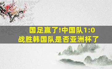 国足赢了!中国队1:0战胜韩国队是否亚洲杯了