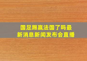 国足踢赢法国了吗最新消息新闻发布会直播