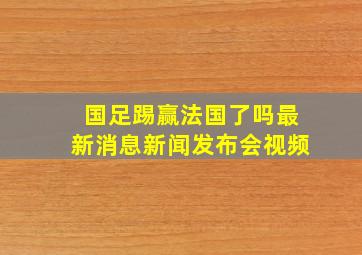 国足踢赢法国了吗最新消息新闻发布会视频