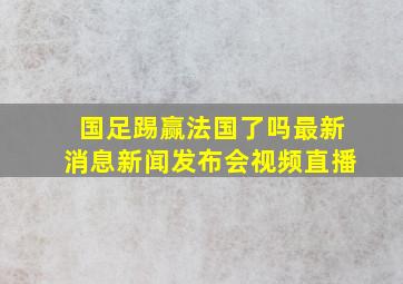 国足踢赢法国了吗最新消息新闻发布会视频直播