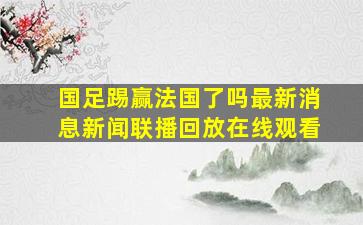 国足踢赢法国了吗最新消息新闻联播回放在线观看