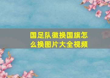 国足队徽换国旗怎么换图片大全视频