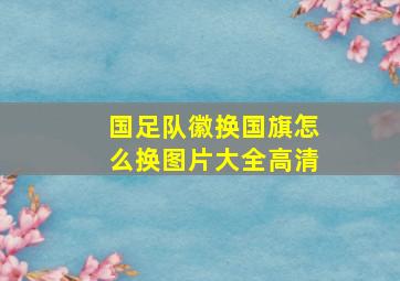 国足队徽换国旗怎么换图片大全高清