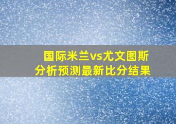 国际米兰vs尤文图斯分析预测最新比分结果