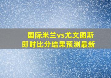 国际米兰vs尤文图斯即时比分结果预测最新