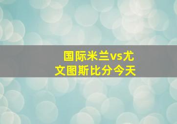 国际米兰vs尤文图斯比分今天