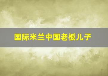 国际米兰中国老板儿子